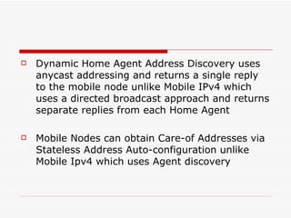 Dynamic Home Agent Address Discovery uses anycast addressing and returns a single reply to the mobile node unlike Mobile IPv4 which uses a directed broadcast approach and returns separate replies from each Home Agent Mobile Nodes can obtain Care-of Addresses via Stateless Address Auto-configuration unlike Mobile Ipv4 which uses Agent discovery 
