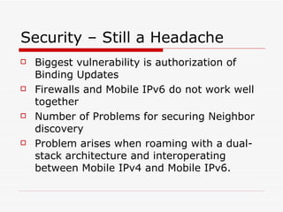 Security – Still a Headache Biggest vulnerability is authorization of Binding Updates Firewalls and Mobile IPv6 do not work well together Number of Problems for securing Neighbor discovery Problem arises when roaming with a dual-stack architecture and interoperating between Mobile IPv4 and Mobile IPv6. 