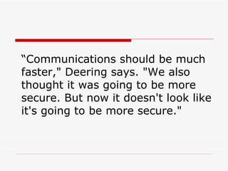 “ Communications should be much faster," Deering says. "We also thought it was going to be more secure. But now it doesn't look like it's going to be more secure."  