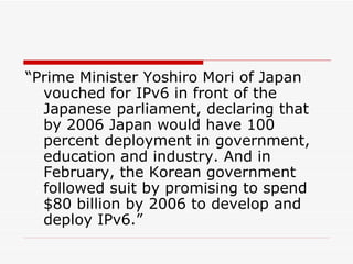 “Prime Minister Yoshiro Mori of Japan vouched for IPv6 in front of the Japanese parliament, declaring that by 2006 Japan would have 100 percent deployment in government, education and industry. And in February, the Korean government followed suit by promising to spend $80 billion by 2006 to develop and deploy IPv6.” 