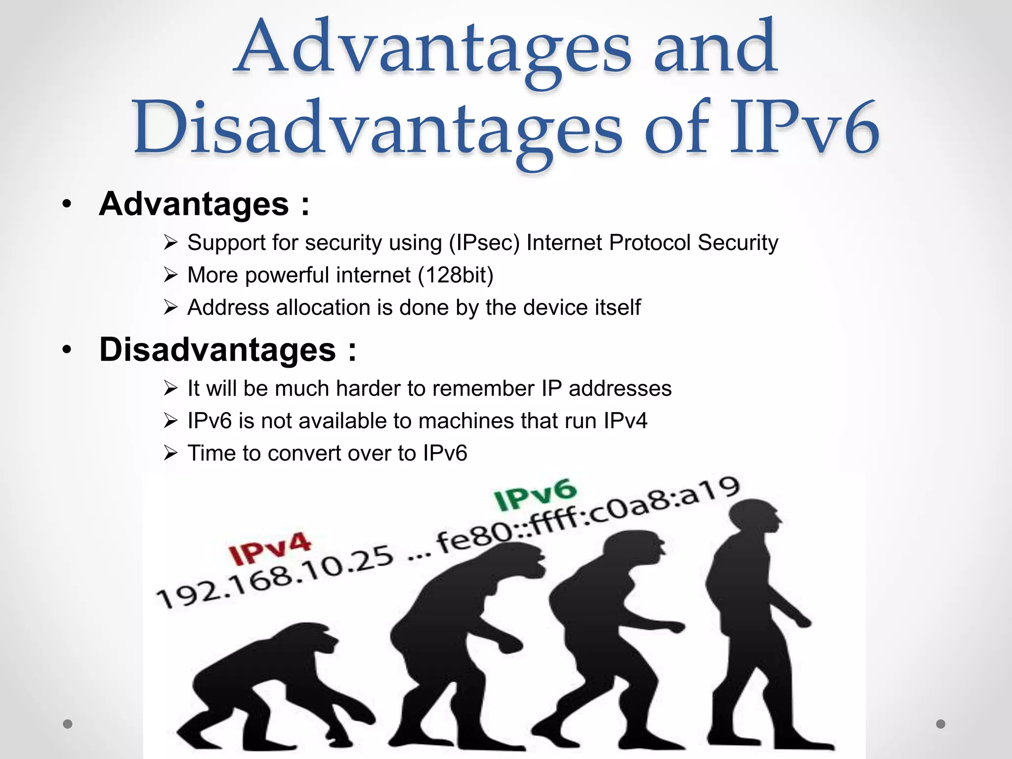 Advantages and
Disadvantages of IPv6
• Advantages :
 Support for security using (IPsec) Internet Protocol Security
 More powerful internet (128bit)
 Address allocation is done by the device itself
• Disadvantages :
 It will be much harder to remember IP addresses
 IPv6 is not available to machines that run IPv4
 Time to convert over to IPv6
 