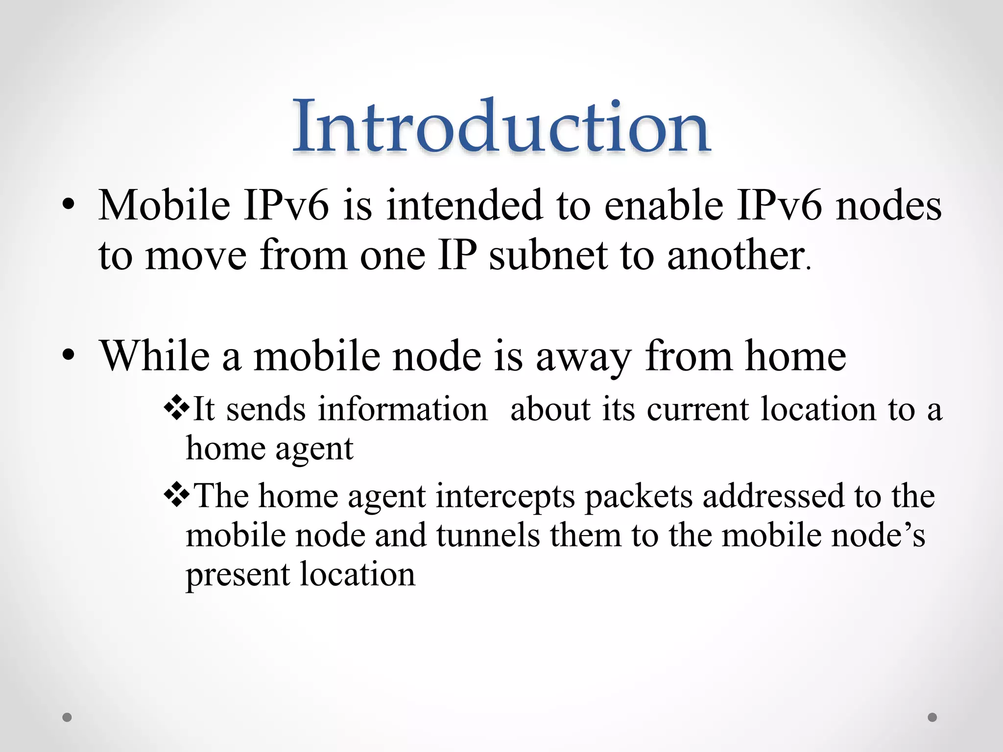 Introduction
• Mobile IPv6 is intended to enable IPv6 nodes
to move from one IP subnet to another.
• While a mobile node is away from home
It sends information about its current location to a
home agent
The home agent intercepts packets addressed to the
mobile node and tunnels them to the mobile node’s
present location
 
