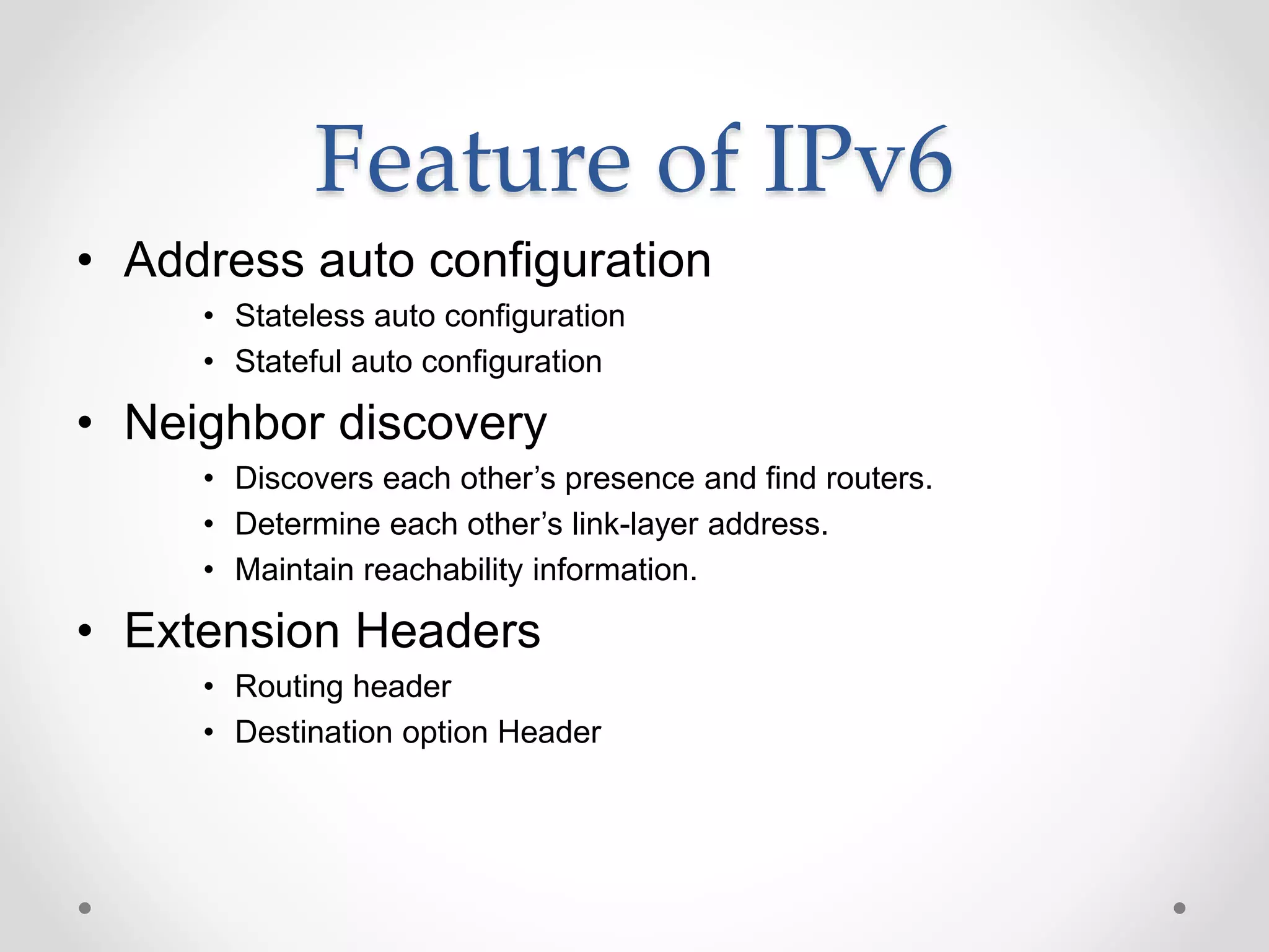 Feature of IPv6
• Address auto configuration
• Stateless auto configuration
• Stateful auto configuration
• Neighbor discovery
• Discovers each other’s presence and find routers.
• Determine each other’s link-layer address.
• Maintain reachability information.
• Extension Headers
• Routing header
• Destination option Header
 