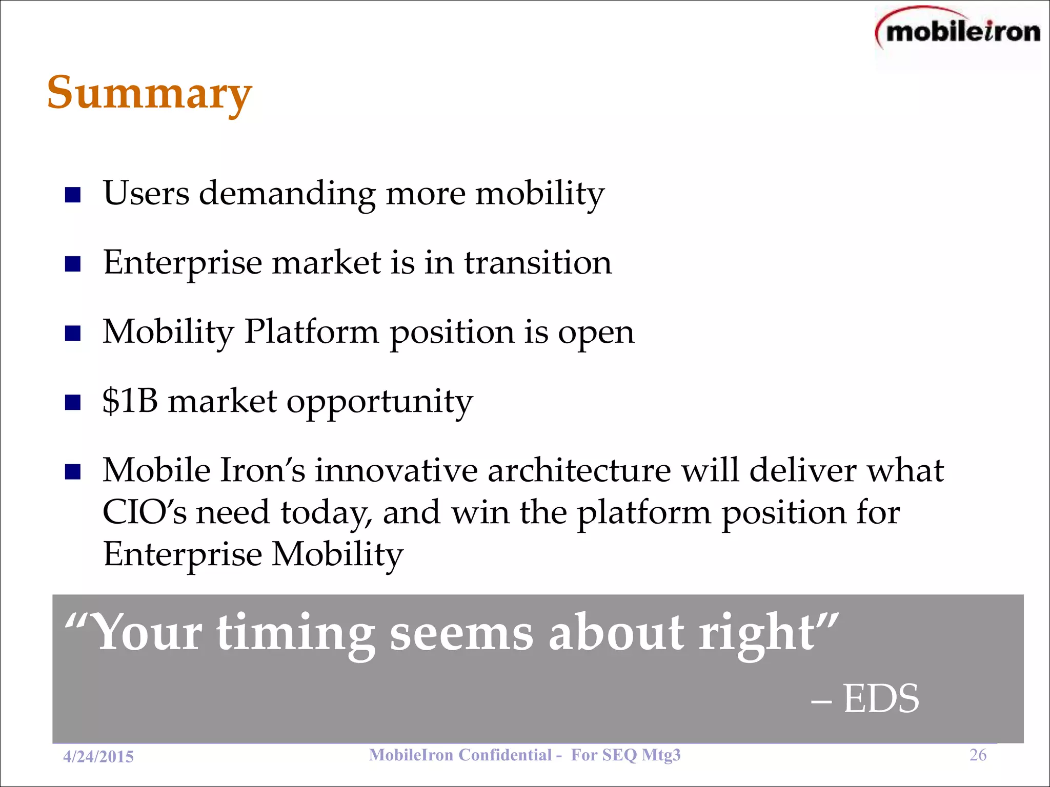 MobileIron Confidential - For SEQ Mtg3 264/24/2015
Summary
“Your timing seems about right”
– EDS
 Users demanding more mobility
 Enterprise market is in transition
 Mobility Platform position is open
 $1B market opportunity
 Mobile Iron’s innovative architecture will deliver what
CIO’s need today, and win the platform position for
Enterprise Mobility
 