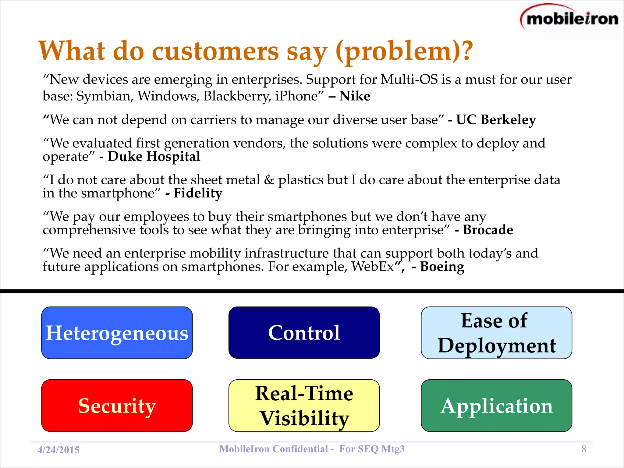MobileIron Confidential - For SEQ Mtg3 84/24/2015
What do customers say (problem)?
“New devices are emerging in enterprises. Support for Multi-OS is a must for our user
base: Symbian, Windows, Blackberry, iPhone” – Nike
“We evaluated first generation vendors, the solutions were complex to deploy and
operate” - Duke Hospital
“We pay our employees to buy their smartphones but we don’t have any
comprehensive tools to see what they are bringing into enterprise” - Brocade
“I do not care about the sheet metal & plastics but I do care about the enterprise data
in the smartphone” - Fidelity
“We can not depend on carriers to manage our diverse user base” - UC Berkeley
“We need an enterprise mobility infrastructure that can support both today’s and
future applications on smartphones. For example, WebEx”, - Boeing
Heterogeneous Control
Ease of
Deployment
Security
Real-Time
Visibility
Application
 