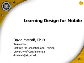 Learning Design for Mobile David Metcalf, Ph.D. Researcher Institute for Simulation and Training University of Central Florida dmetcalf@ist.ucf.edu 