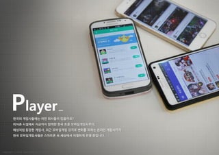 Player
한국의 게임사들에는 어떤 회사들이 있을까요?
피처폰 시절에서 지금까지 함께한 한국 토종 모바일게임사부터,
혜성처럼 등장한 게임사, 최근 모바일게임 강자로 변화를 꾀하는 온라인 게임사까지
한국 모바일게임사들은 스마트폰 속 세상에서 치열하게 전쟁 중입니다.
Copyright ⓒ 2015 Nasmedia Inc. All Rights Reserved.
 