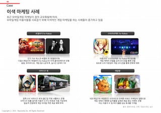 06
이색 마케팅 사례
최근 모바일게임 마케팅이 점차 규모화됨에 따라,
모바일게임 이용자들을 사로잡기 위해 이색적인 게임 마케팅을 하는 사례들이 증가하고 있음
스타프로젝트 for Kakao
레알팜
로열로더 for Kakao
서머너즈 워
인기 가수 바스코-씨잼의 곡 ‘로열로더’와
디앱스게임즈의 ‘로열로더 for Kakao’의 이색 콜라보레이션 진행
음원, 뮤직비디오, 게임 동시 공개 후, 실시간 검색어 1위
아툰즈의 ‘스타프로젝트 for Kakao’에 등장할
게임 캐릭터 모델을 공개 오디션을 통해 선발
최초로 스타 지망생이 게임 오디션을 통해 연예계 데뷔
컴투스의 ‘서머너즈 워’의 출근길 무료 셔틀버스 운행
서머너즈 워를 설치한 이용자 누구나 무료로 이용 가능하며
탑승객 전원에게 게임 아이템 쿠폰 제공 혜택 부여
네오게임즈의 ‘레알팜’은 오프라인과 연계한 리워드 마케팅의 일환으로
게임 내에서 재배한 농작물을 실제로 배송 받는 이벤트 진행
이는 이용자 수 및 버즈 볼륨 상승 효과를 가져옴
Case
출처: 플레이포럼, 인벤, 데일리게임, 닐슨
Copyright ⓒ 2015 Nasmedia Inc. All Rights Reserved.
 