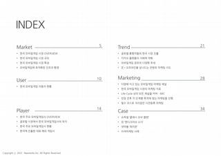 INDEX
Market
• 한국 모바일게임 시장 OVERVIEW
• 한국 모바일게임 시장 규모
• 한국 모바일게임 시장 특성
• 모바일게임에 최적화된 인프라 환경
User
• 한국 모바일게임 이용자 현황
Player
• 한국 주요 모바일게임사 OVERVIEW
• 글로벌 시장에서 한국 모바일게임사의 위치
• 한국 주요 모바일게임사 현황
• 한국에 진출한 대표 해외 게임사
Trend
• 글로벌 흥행작들의 한국 시장 진출
• 카카오 플랫폼의 지배력 약화
• 모바일게임 장르의 다양화 추세
• 온•오프라인을 넘나드는 전방위 마케팅 시도
Marketing
• 다양해 지고 있는 모바일게임 마케팅 채널
• 한국 모바일게임 시장의 마케팅 지표
• Life Cycle 상의 모든 채널을 커버 - IMC
• 런칭 전후 각 단계별 목적에 맞는 마케팅을 진행
• 필수 코스로 자리잡은 사전등록 마케팅
5
10
14
21
28
Case
• 슈퍼셀 ‘클래시 오브 클랜’
• 킹 ‘캔디크러쉬 소다’
• 넷마블 ‘레이븐’
• 이색마케팅 사례
34
Copyright ⓒ 2015 Nasmedia Inc. All Rights Reserved.
 