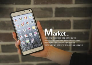 Market한국은 모바일게임에 최적화된 환경을 보유하고 있습니다.
과연 어떤 것들을 일컬어 최적화된 환경이라고 말하는 것일까요?
한국 모바일게임 시장의 규모와 세계 시장에서의 위치 등
전반적인 현황과 함께 한국만이 가진 매력들을 하나씩 알아보겠습니다.
Copyright ⓒ 2015 Nasmedia Inc. All Rights Reserved.
 