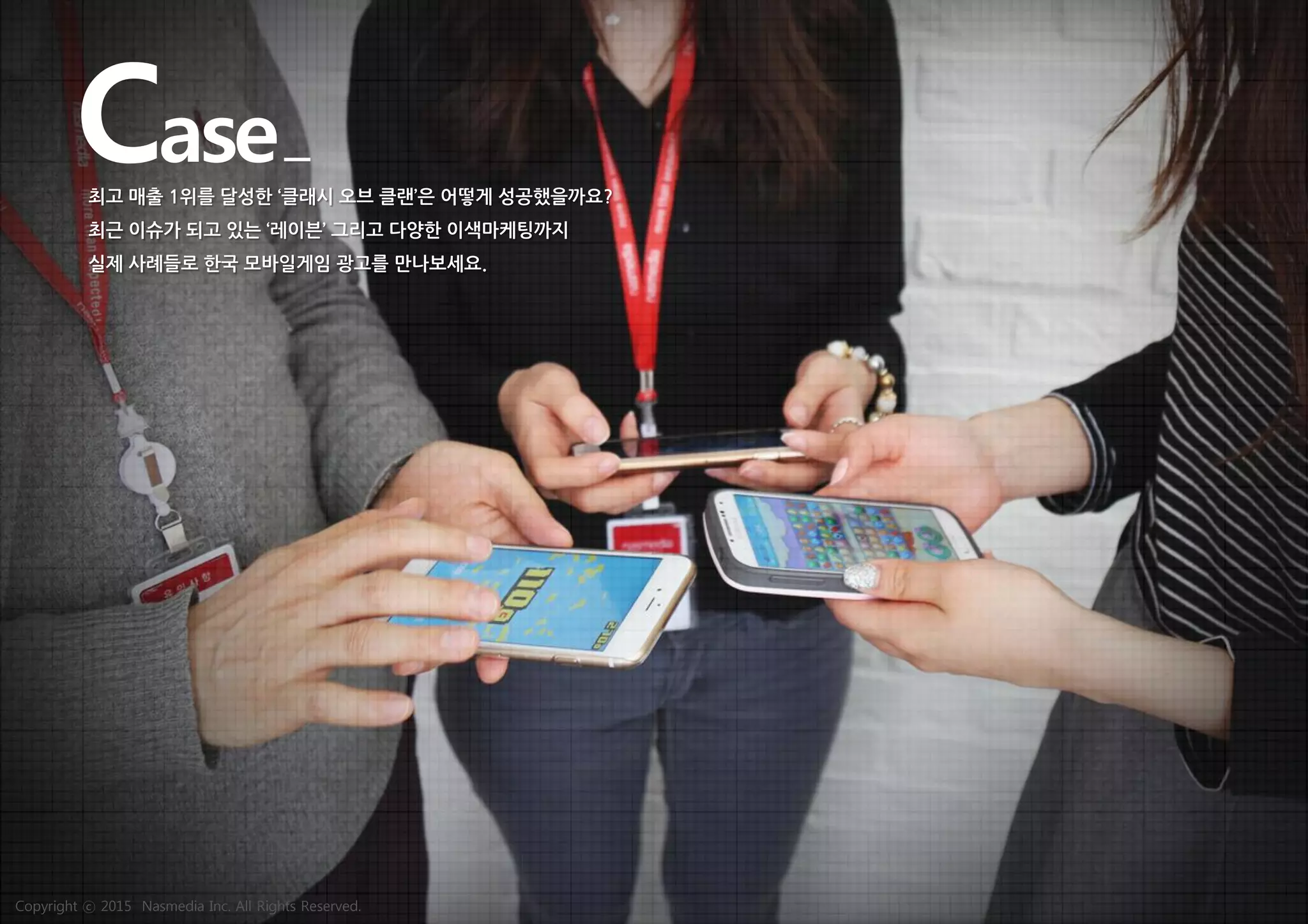 Case최고 매출 1위를 달성한 ‘클래시 오브 클랜’은 어떻게 성공했을까요?
최근 이슈가 되고 있는 ‘레이븐’ 그리고 다양한 이색마케팅까지
실제 사례들로 한국 모바일게임 광고를 만나보세요.
Copyright ⓒ 2015 Nasmedia Inc. All Rights Reserved.
 