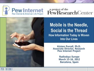 Mobile is the Needle,
Social is the Thread
How Information Today is Woven
         Into Our Lives

      Kristen Purcell, Ph.D.
   Associate Director, Research
      Pew Internet Project

        Radiodays Europe
        March 15-16, 2012
         Barcelona, Spain
 