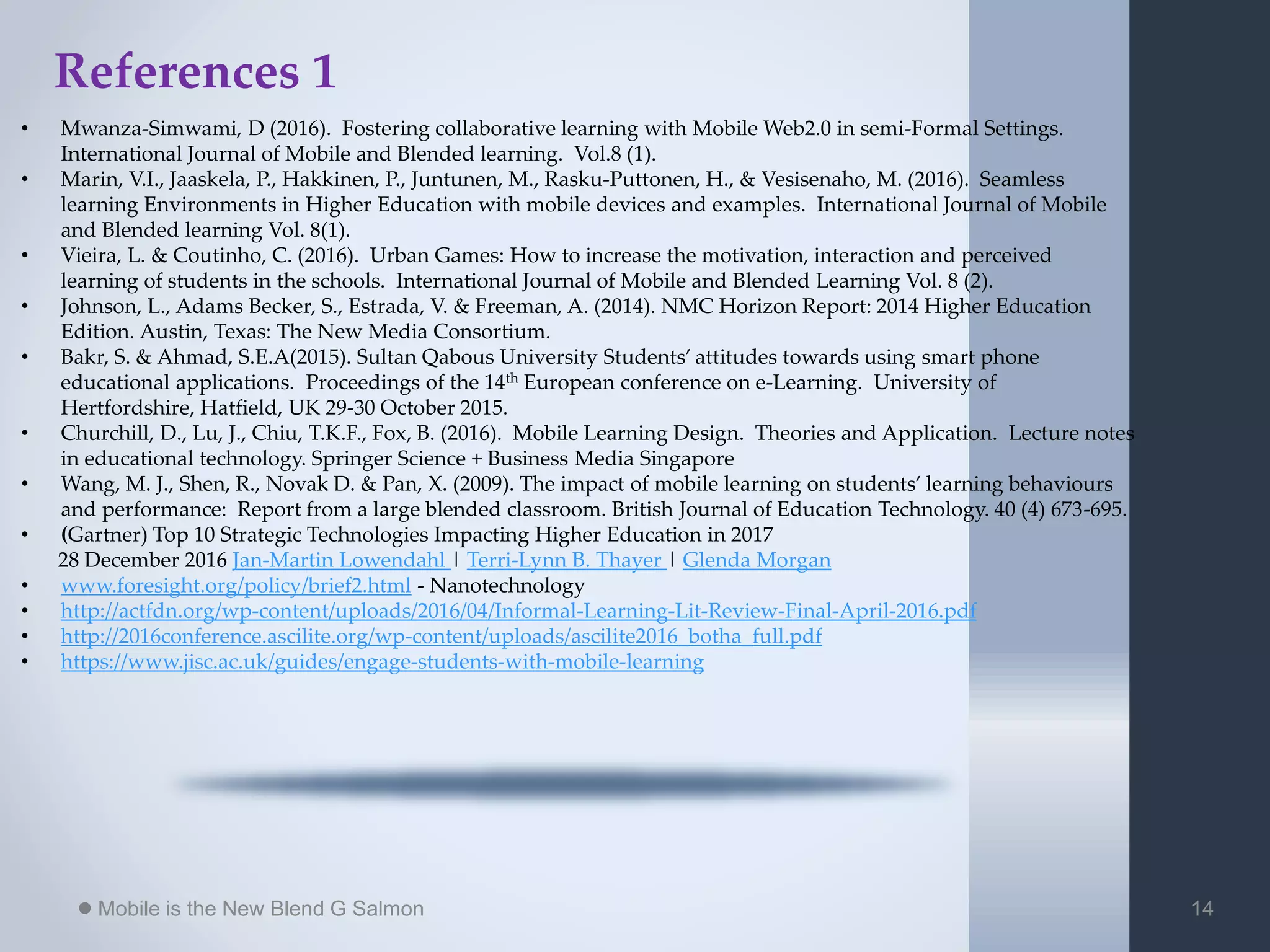 Mobile is the New Blend G Salmon 14
References 1
• Mwanza-Simwami, D (2016). Fostering collaborative learning with Mobile Web2.0 in semi-Formal Settings.
International Journal of Mobile and Blended learning. Vol.8 (1).
• Marin, V.I., Jaaskela, P., Hakkinen, P., Juntunen, M., Rasku-Puttonen, H., & Vesisenaho, M. (2016). Seamless
learning Environments in Higher Education with mobile devices and examples. International Journal of Mobile
and Blended learning Vol. 8(1).
• Vieira, L. & Coutinho, C. (2016). Urban Games: How to increase the motivation, interaction and perceived
learning of students in the schools. International Journal of Mobile and Blended Learning Vol. 8 (2).
• Johnson, L., Adams Becker, S., Estrada, V. & Freeman, A. (2014). NMC Horizon Report: 2014 Higher Education
Edition. Austin, Texas: The New Media Consortium.
• Bakr, S. & Ahmad, S.E.A(2015). Sultan Qabous University Students’ attitudes towards using smart phone
educational applications. Proceedings of the 14th European conference on e-Learning. University of
Hertfordshire, Hatfield, UK 29-30 October 2015.
• Churchill, D., Lu, J., Chiu, T.K.F., Fox, B. (2016). Mobile Learning Design. Theories and Application. Lecture notes
in educational technology. Springer Science + Business Media Singapore
• Wang, M. J., Shen, R., Novak D. & Pan, X. (2009). The impact of mobile learning on students’ learning behaviours
and performance: Report from a large blended classroom. British Journal of Education Technology. 40 (4) 673-695.
• (Gartner) Top 10 Strategic Technologies Impacting Higher Education in 2017
28 December 2016 Jan-Martin Lowendahl | Terri-Lynn B. Thayer | Glenda Morgan
• www.foresight.org/policy/brief2.html - Nanotechnology
• http://actfdn.org/wp-content/uploads/2016/04/Informal-Learning-Lit-Review-Final-April-2016.pdf
• http://2016conference.ascilite.org/wp-content/uploads/ascilite2016_botha_full.pdf
• https://www.jisc.ac.uk/guides/engage-students-with-mobile-learning
 
