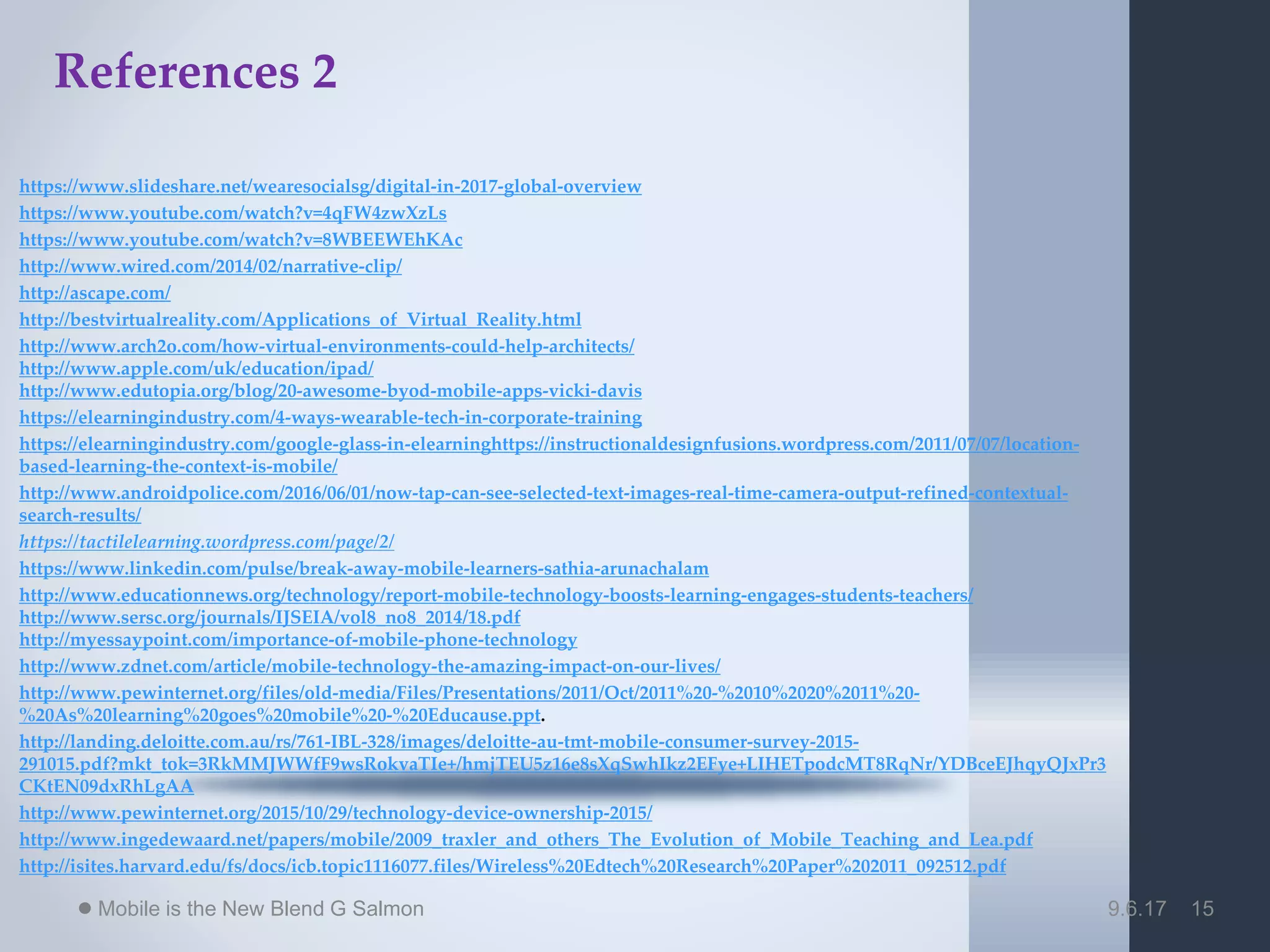9.6.17Mobile is the New Blend G Salmon 15
References 2
https://www.slideshare.net/wearesocialsg/digital-in-2017-global-overview
https://www.youtube.com/watch?v=4qFW4zwXzLs
https://www.youtube.com/watch?v=8WBEEWEhKAc
http://www.wired.com/2014/02/narrative-clip/
http://ascape.com/
http://bestvirtualreality.com/Applications_of_Virtual_Reality.html
http://www.arch2o.com/how-virtual-environments-could-help-architects/
http://www.apple.com/uk/education/ipad/
http://www.edutopia.org/blog/20-awesome-byod-mobile-apps-vicki-davis
https://elearningindustry.com/4-ways-wearable-tech-in-corporate-training
https://elearningindustry.com/google-glass-in-elearninghttps://instructionaldesignfusions.wordpress.com/2011/07/07/location-
based-learning-the-context-is-mobile/
http://www.androidpolice.com/2016/06/01/now-tap-can-see-selected-text-images-real-time-camera-output-refined-contextual-
search-results/
https://tactilelearning.wordpress.com/page/2/
https://www.linkedin.com/pulse/break-away-mobile-learners-sathia-arunachalam
http://www.educationnews.org/technology/report-mobile-technology-boosts-learning-engages-students-teachers/
http://www.sersc.org/journals/IJSEIA/vol8_no8_2014/18.pdf
http://myessaypoint.com/importance-of-mobile-phone-technology
http://www.zdnet.com/article/mobile-technology-the-amazing-impact-on-our-lives/
http://www.pewinternet.org/files/old-media/Files/Presentations/2011/Oct/2011%20-%2010%2020%2011%20-
%20As%20learning%20goes%20mobile%20-%20Educause.ppt.
http://landing.deloitte.com.au/rs/761-IBL-328/images/deloitte-au-tmt-mobile-consumer-survey-2015-
291015.pdf?mkt_tok=3RkMMJWWfF9wsRokvaTIe+/hmjTEU5z16e8sXqSwhIkz2EFye+LIHETpodcMT8RqNr/YDBceEJhqyQJxPr3
CKtEN09dxRhLgAA
http://www.pewinternet.org/2015/10/29/technology-device-ownership-2015/
http://www.ingedewaard.net/papers/mobile/2009_traxler_and_others_The_Evolution_of_Mobile_Teaching_and_Lea.pdf
http://isites.harvard.edu/fs/docs/icb.topic1116077.files/Wireless%20Edtech%20Research%20Paper%202011_092512.pdf
 