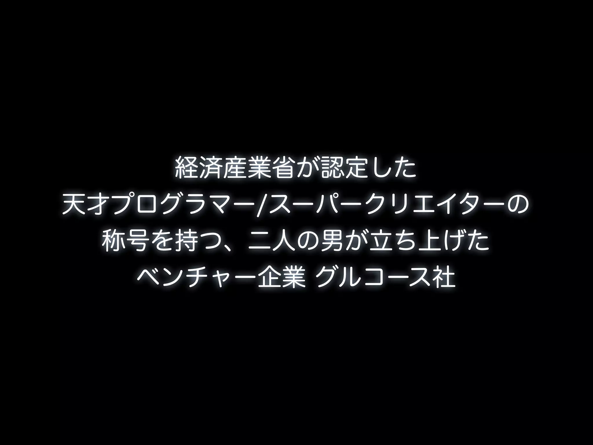 経済産業省が認定した
天才プログラマー/スーパークリエイターの
  称号を持つ、二人の男が立ち上げた
   ベンチャー企業 グルコース社
 