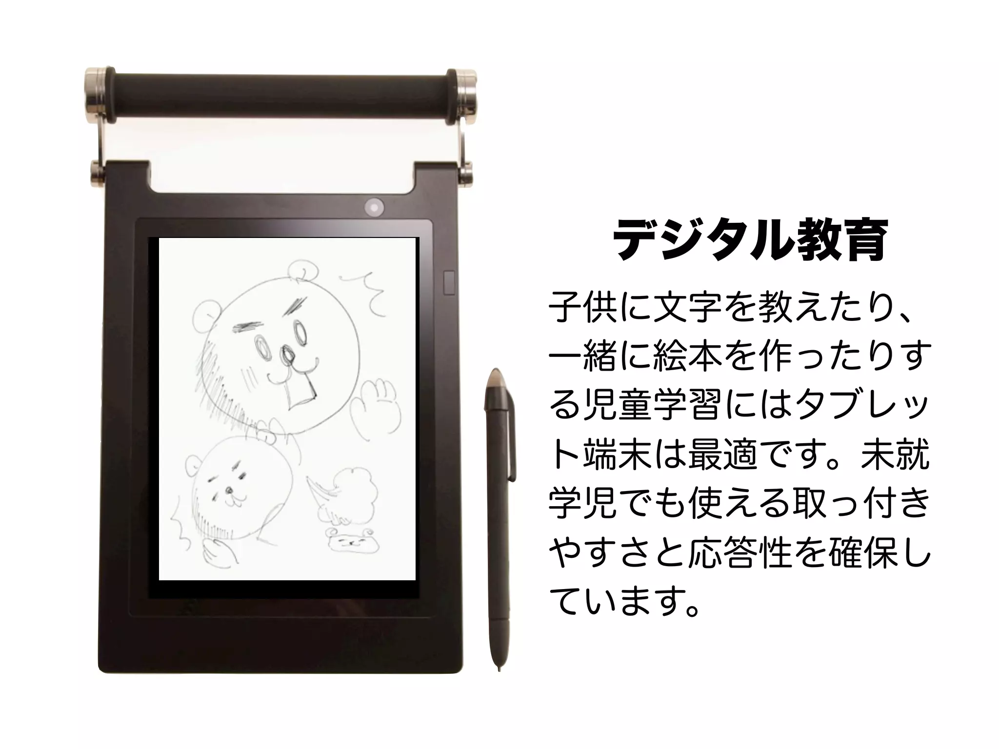 デジタル教育
子供に文字を教えたり、
一緒に絵本を作ったりす
る児童学習にはタブレッ
ト端末は最適です。未就
学児でも使える取っ付き
やすさと応答性を確保し
ています。
 