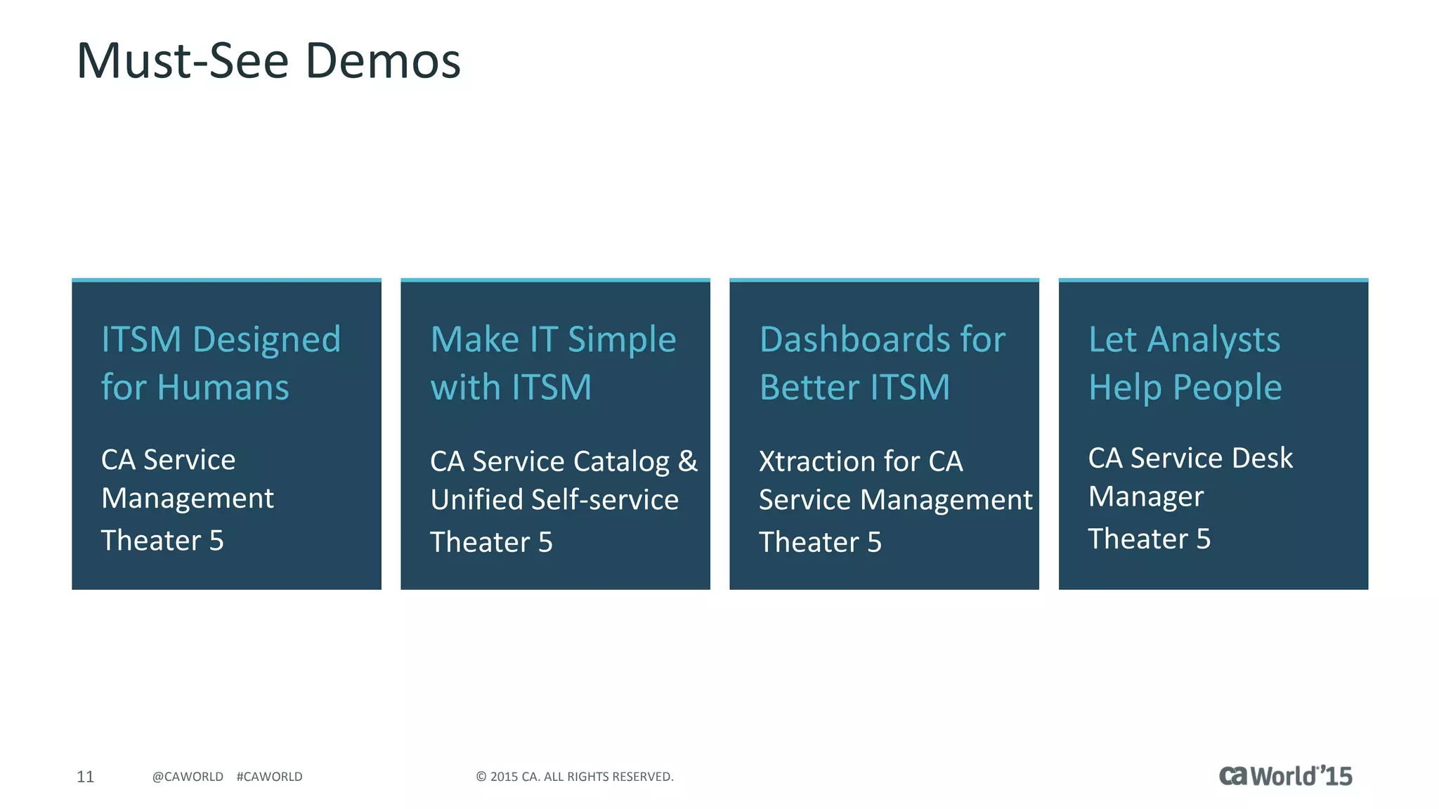 11 © 2015 CA. ALL RIGHTS RESERVED.@CAWORLD #CAWORLD
Must-See Demos
ITSM Designed
for Humans
CA Service
Management
Theater 5
Let Analysts
Help People
CA Service Desk
Manager
Theater 5
Make IT Simple
with ITSM
CA Service Catalog &
Unified Self-service
Theater 5
Dashboards for
Better ITSM
Xtraction for CA
Service Management
Theater 5
 