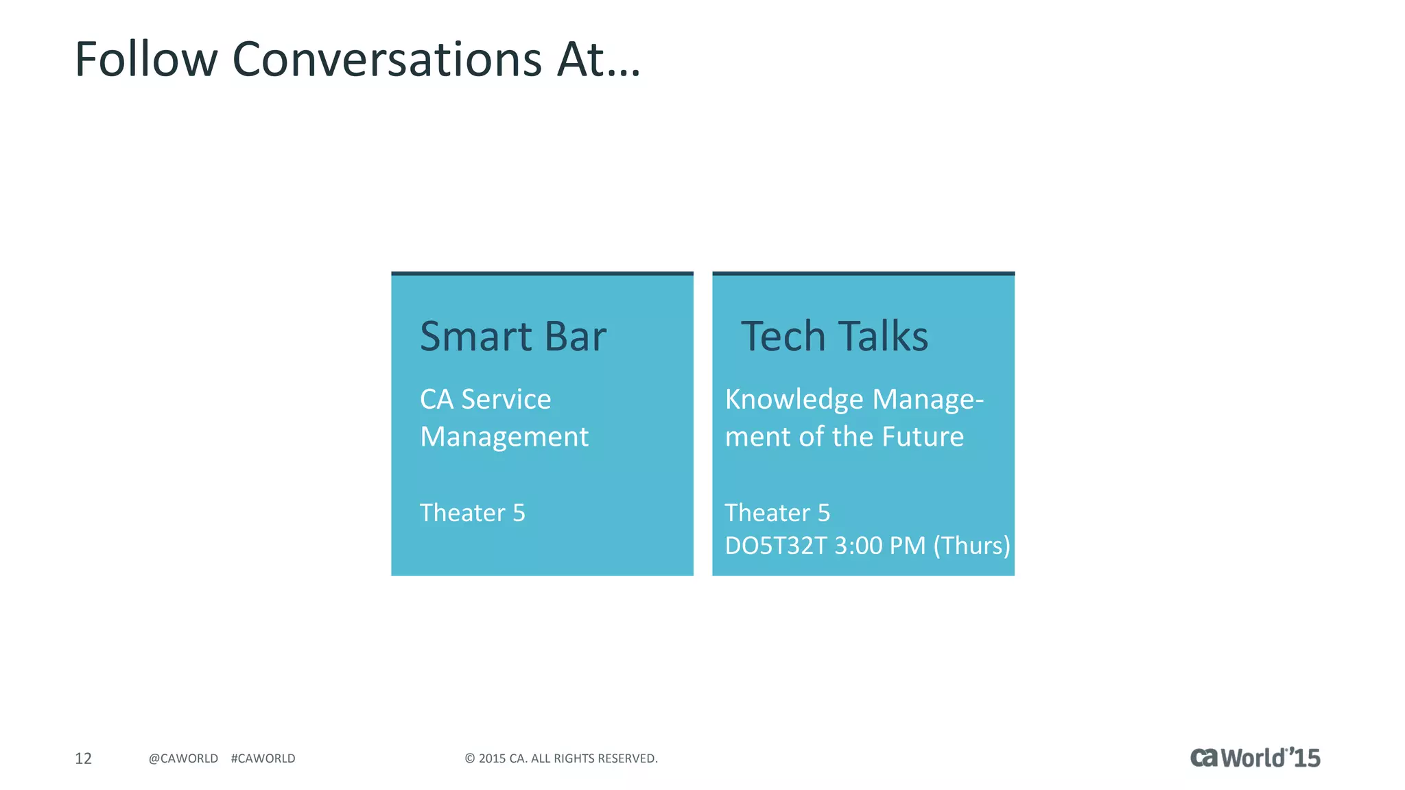 12 © 2015 CA. ALL RIGHTS RESERVED.@CAWORLD #CAWORLD
Follow Conversations At…
Smart Bar
CA Service
Management
Theater 5
Tech Talks
Knowledge Manage-
ment of the Future
Theater 5
DO5T32T 3:00 PM (Thurs)
 