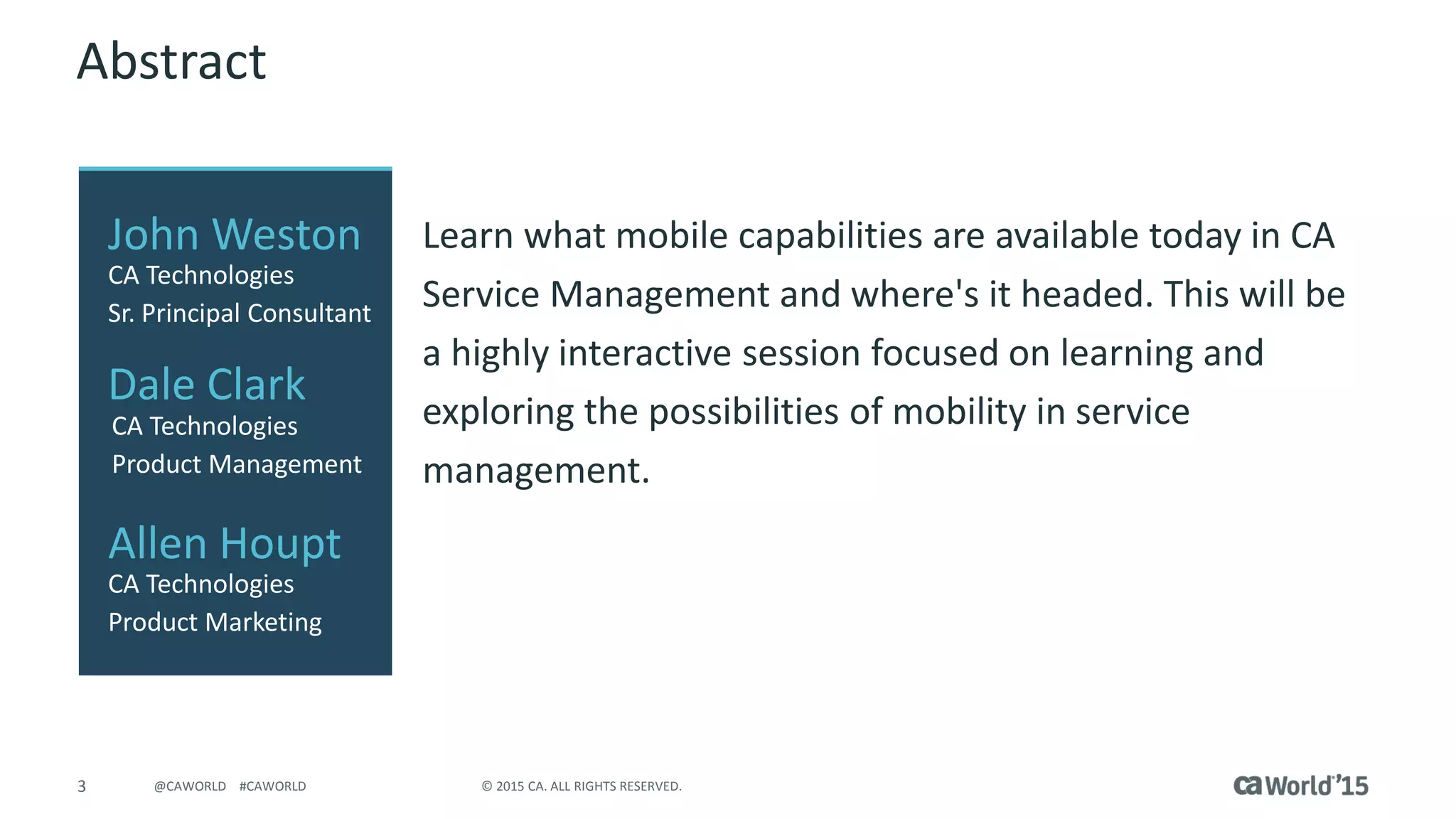 3 © 2015 CA. ALL RIGHTS RESERVED.@CAWORLD #CAWORLD
Abstract
Learn what mobile capabilities are available today in CA
Service Management and where's it headed. This will be
a highly interactive session focused on learning and
exploring the possibilities of mobility in service
management.
John Weston
CA Technologies
Sr. Principal Consultant
Dale Clark
CA Technologies
Product Management
Allen Houpt
CA Technologies
Product Marketing
 