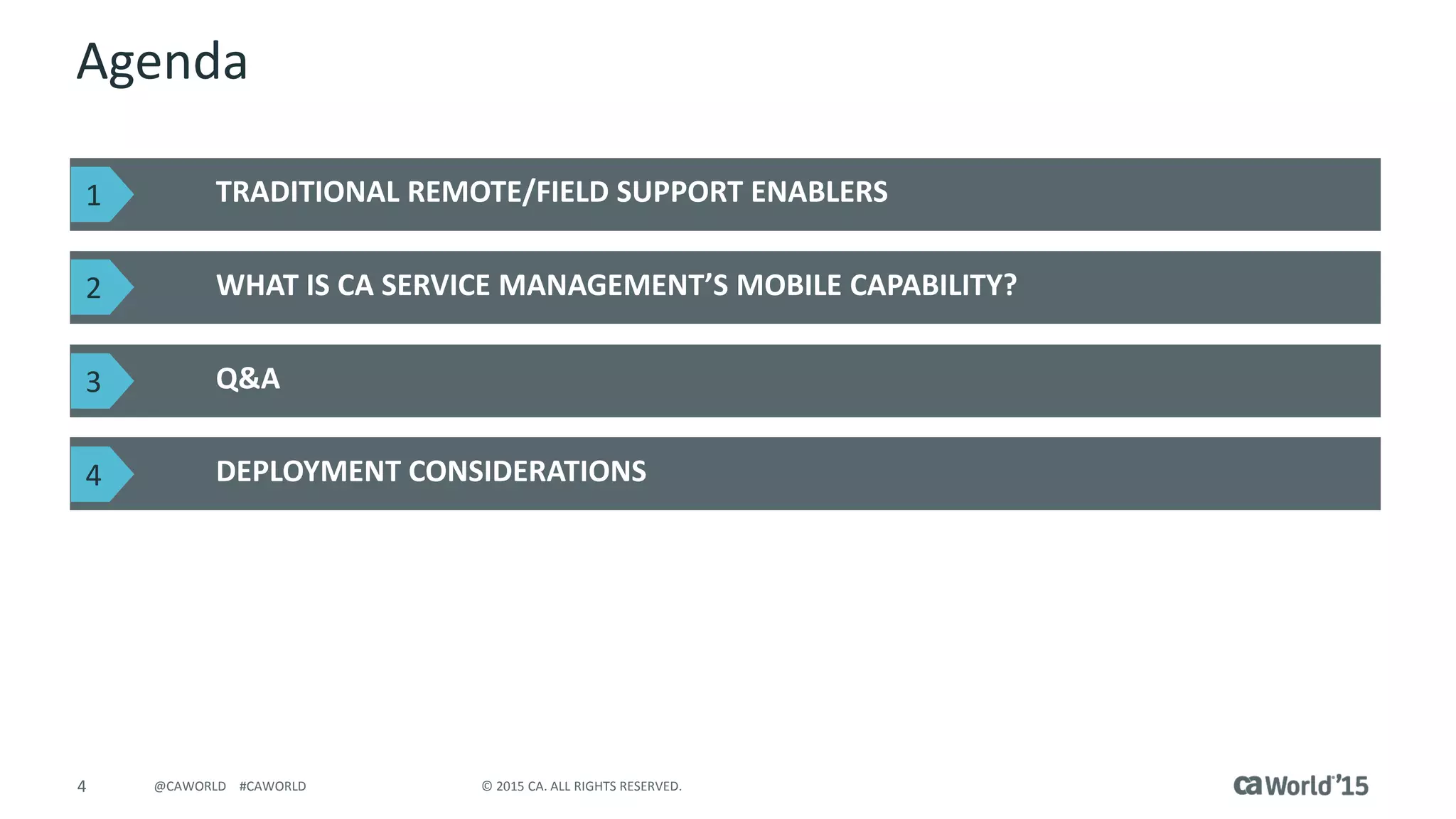 4 © 2015 CA. ALL RIGHTS RESERVED.@CAWORLD #CAWORLD
Agenda
TRADITIONAL REMOTE/FIELD SUPPORT ENABLERS
WHAT IS CA SERVICE MANAGEMENT’S MOBILE CAPABILITY?
DEPLOYMENT CONSIDERATIONS
Q&A
1
2
3
4
 