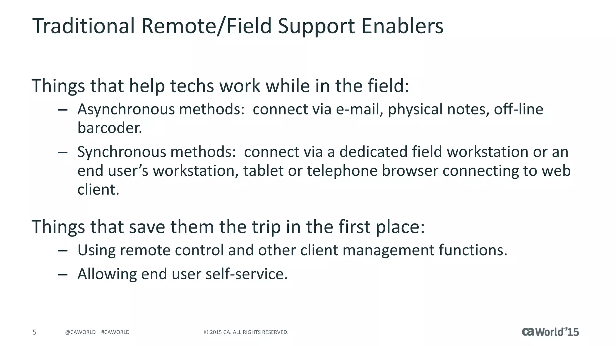 5 © 2015 CA. ALL RIGHTS RESERVED.@CAWORLD #CAWORLD
Traditional Remote/Field Support Enablers
Things that help techs work while in the field:
– Asynchronous methods: connect via e-mail, physical notes, off-line
barcoder.
– Synchronous methods: connect via a dedicated field workstation or an
end user’s workstation, tablet or telephone browser connecting to web
client.
Things that save them the trip in the first place:
– Using remote control and other client management functions.
– Allowing end user self-service.
 