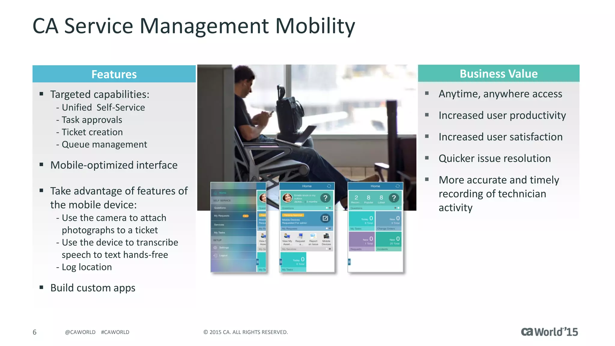 6 © 2015 CA. ALL RIGHTS RESERVED.@CAWORLD #CAWORLD
CA Service Management Mobility
 What does it do?
Features
 Targeted capabilities:
- Unified Self-Service
- Task approvals
- Ticket creation
- Queue management
 Mobile-optimized interface
 Take advantage of features of
the mobile device:
- Use the camera to attach
photographs to a ticket
- Use the device to transcribe
speech to text hands-free
- Log location
 Build custom apps
Business Value
 Anytime, anywhere access
 Increased user productivity
 Increased user satisfaction
 Quicker issue resolution
 More accurate and timely
recording of technician
activity
 