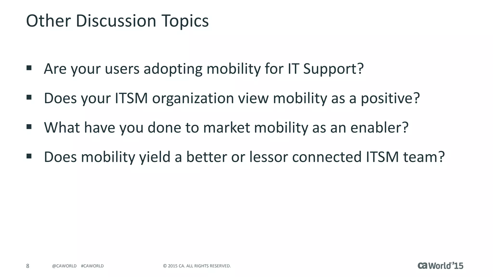 8 © 2015 CA. ALL RIGHTS RESERVED.@CAWORLD #CAWORLD
Other Discussion Topics
 Are your users adopting mobility for IT Support?
 Does your ITSM organization view mobility as a positive?
 What have you done to market mobility as an enabler?
 Does mobility yield a better or lessor connected ITSM team?
 