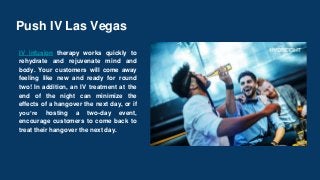 Push IV Las Vegas
IV infusion therapy works quickly to
rehydrate and rejuvenate mind and
body. Your customers will come away
feeling like new and ready for round
two! In addition, an IV treatment at the
end of the night can minimize the
effects of a hangover the next day, or if
you’re hosting a two-day event,
encourage customers to come back to
treat their hangover the next day.
 
