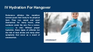 IV Hydration For Hangover
Endurance athletes like marathon
runners push their body to its physical
limit. They run, sweat and exert
themselves for many hours, often
outdoors under the sun. For a runner,
hydration is vital. Without proper
hydration, these types of athletes run
the risk of heat stroke and many other
symptoms that occur as a result of
overexertion.
 