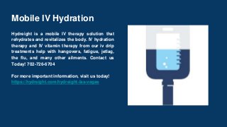 Mobile IV Hydration
Hydreight is a mobile IV therapy solution that
rehydrates and revitalizes the body. IV hydration
therapy and IV vitamin therapy from our iv drip
treatments help with hangovers, fatigue, jetlag,
the flu, and many other ailments. Contact us
Today! 702-726-6704
For more important information, visit us today!
https://hydreight.com/hydreight-las-vegas
 