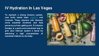 IV Hydration In Las Vegas
To maintain a strong immune system,
your body needs basic vitamins and
minerals. These vitamins and minerals
serve essential functions and help
prevent you from getting sick. IV infusion
therapy is a quick and convenient way to
give your immune system a boost by
delivering a high concentration of
essential vitamins to the body.
 