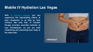 Mobile IV Hydration Las Vegas
With IV infusion therapy, you can
experience the rejuvenating effects of
total rehydration in as little as forty
minutes. Not only that, IV infusion
therapy provides essential nutrients to
your bloodstream, so you are both
rehydrating and nourishing your body at
the same time.
 