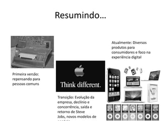 Resumindo…

                                            Atualmente: Diversos
                                            produtos para
                                            consumidores e foco na
                                            experiência digital



Primeira versão:
repensando para
pessoas comuns


                   Transição: Evolução da
                   empresa, declínio e
                   concorrência, saída e
                   retorno de Steve
                   Jobs, novos modelos de
 