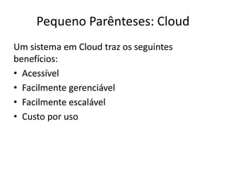 Pequeno Parênteses: Cloud
Um sistema em Cloud traz os seguintes
benefícios:
• Acessível
• Facilmente gerenciável
• Facilmente escalável
• Custo por uso
 
