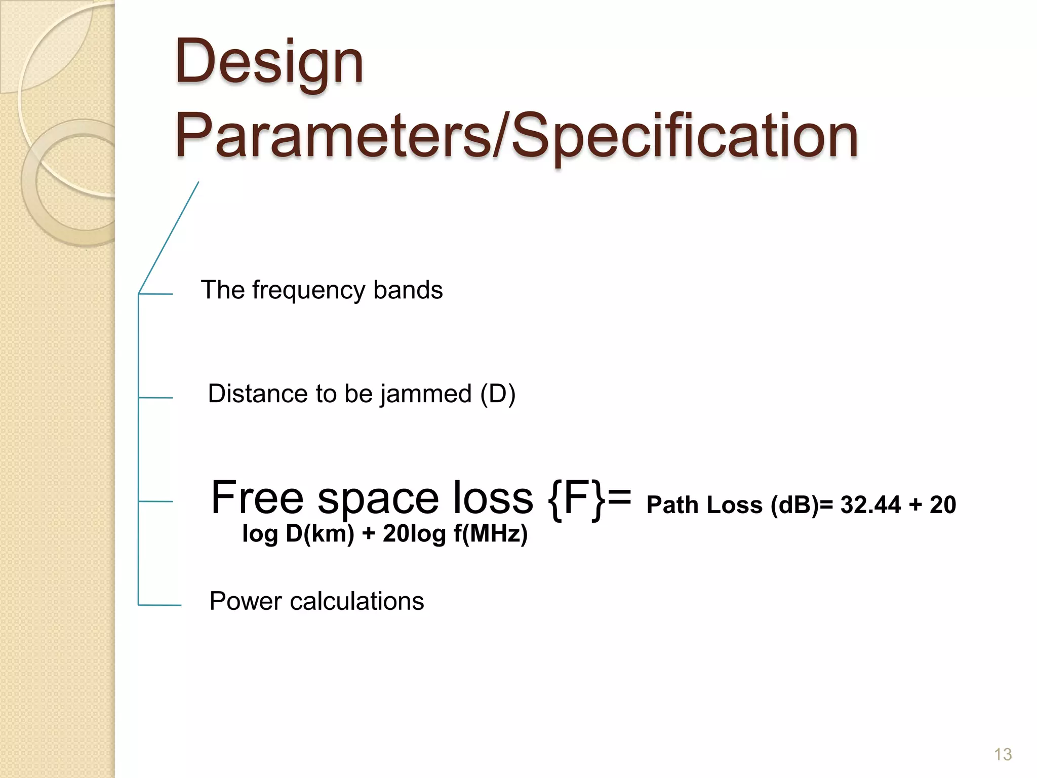 Design
Parameters/Specification

The frequency bands



 Distance to be jammed (D)



 Free space loss {F}= Path Loss (dB)= 32.44 + 20
   log D(km) + 20log f(MHz)

 Power calculations




                                                   13
 