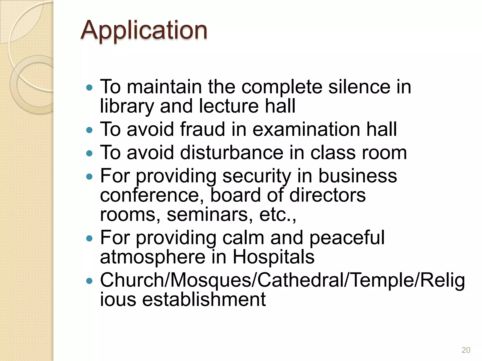 Application

   To maintain the complete silence in
    library and lecture hall
   To avoid fraud in examination hall
   To avoid disturbance in class room
   For providing security in business
    conference, board of directors
    rooms, seminars, etc.,
   For providing calm and peaceful
    atmosphere in Hospitals
   Church/Mosques/Cathedral/Temple/Relig
    ious establishment

                                        20
 