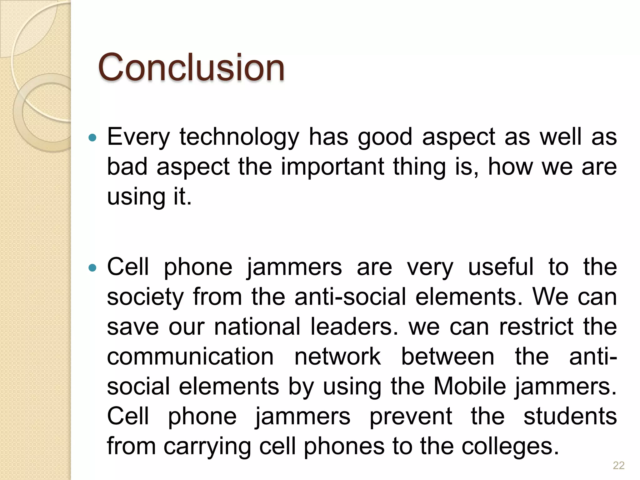 Conclusion
   Every technology has good aspect as well as
    bad aspect the important thing is, how we are
    using it.

   Cell phone jammers are very useful to the
    society from the anti-social elements. We can
    save our national leaders. we can restrict the
    communication network between the anti-
    social elements by using the Mobile jammers.
    Cell phone jammers prevent the students
    from carrying cell phones to the colleges.
                                                 22
 