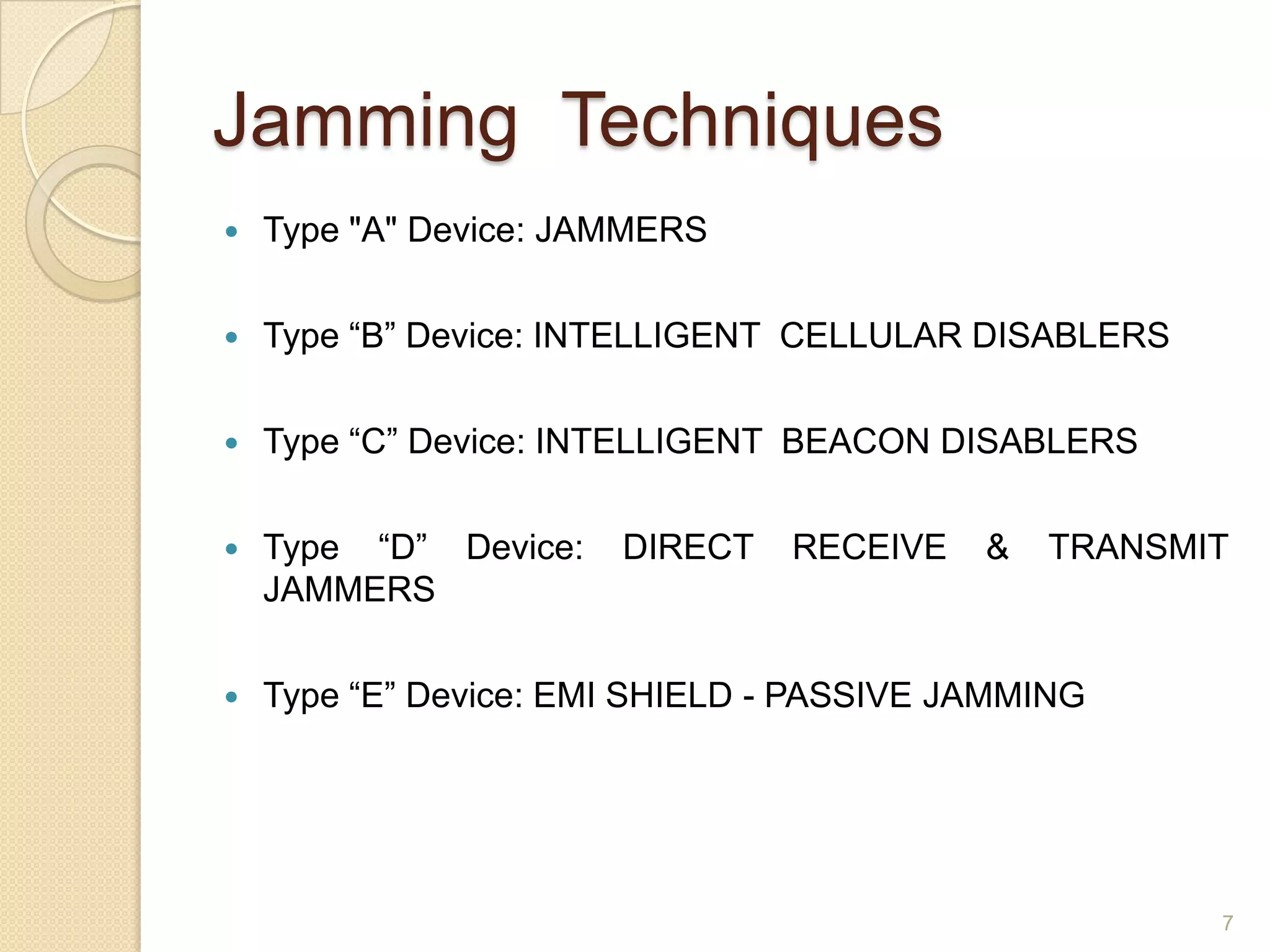 Jamming Techniques
   Type "A" Device: JAMMERS

   Type “B” Device: INTELLIGENT CELLULAR DISABLERS

   Type “C” Device: INTELLIGENT BEACON DISABLERS

   Type “D” Device:   DIRECT   RECEIVE    &   TRANSMIT
    JAMMERS

   Type “E” Device: EMI SHIELD - PASSIVE JAMMING




                                                      7
 