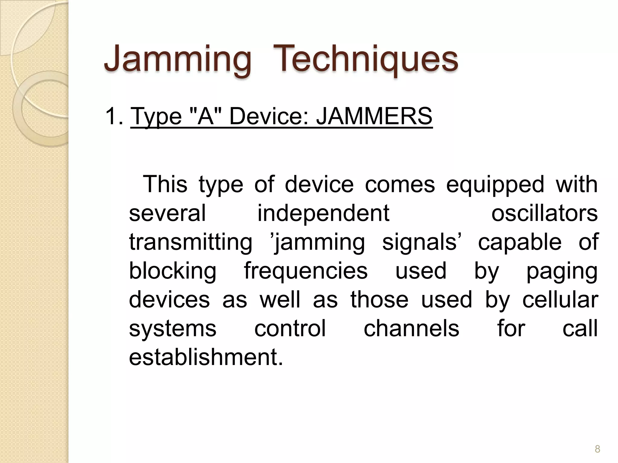 Jamming Techniques
1. Type "A" Device: JAMMERS

    This type of device comes equipped with
  several     independent         oscillators
  transmitting ’jamming signals’ capable of
  blocking frequencies used by paging
  devices as well as those used by cellular
  systems     control   channels   for    call
  establishment.


                                             8
 