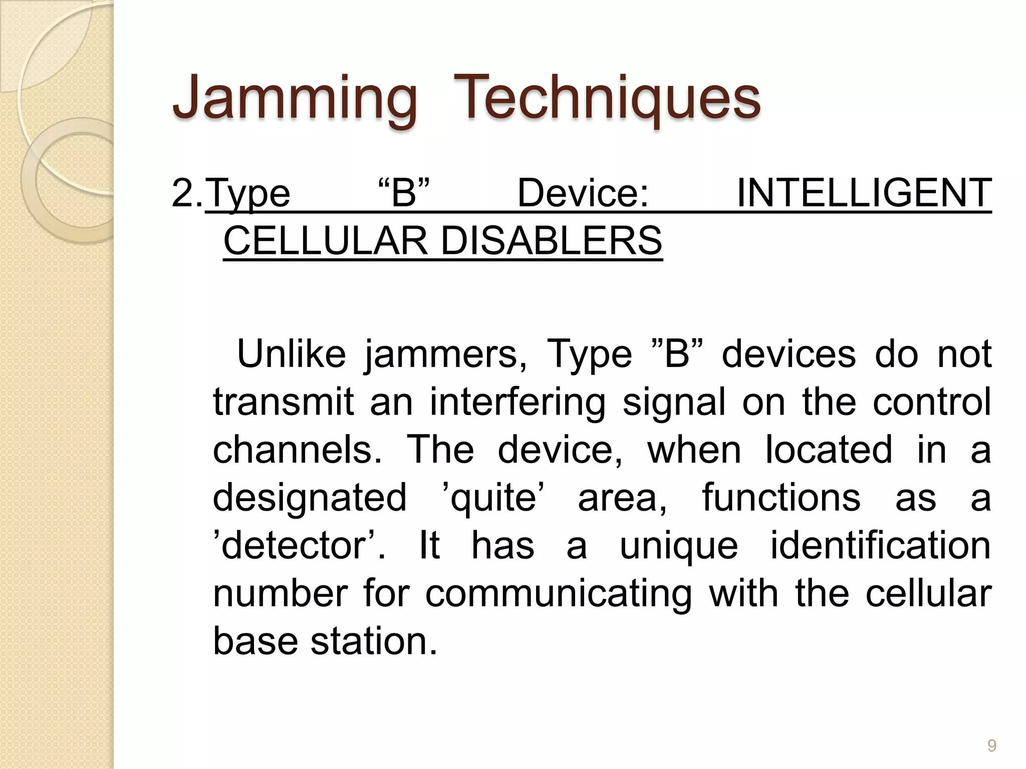 Jamming Techniques
2.Type   “B”   Device:         INTELLIGENT
   CELLULAR DISABLERS

   Unlike jammers, Type ”B” devices do not
 transmit an interfering signal on the control
 channels. The device, when located in a
 designated ’quite’ area, functions as a
 ’detector’. It has a unique identification
 number for communicating with the cellular
 base station.

                                             9
 
