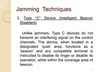 Jamming Techniques
3. Type “C” Device (Intelligent Beacon
  Disablers)

   Unlike jammers, Type C devices do not
 transmit an interfering signal on the control
 channels. The device, when located in a
 designated ’quiet’ area, functions as a
 ’beacon’ and any compatible terminal is
 instructed to disable its ringer or disable its
 operation, while within the coverage area of
 beacon.
                                               10
 