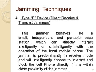 Jamming Techniques
4. Type “D” Device (Direct Receive &
  Transmit Jammers)

   This       jammer     behaves      like     a
 small, independent and portable base
 station,     which    can   directly    interact
 intelligently or unintelligently with the
 operation of the local mobile phone. The
 jammer is predominantly in receive mode
 and will intelligently choose to interact and
 block the cell Phone directly if it is within
 close proximity of the jammer.                 11
 