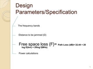 Design
Parameters/Specification

The frequency bands



 Distance to be jammed (D)



 Free space loss {F}= Path Loss (dB)= 32.44 + 20
   log D(km) + 20log f(MHz)

 Power calculations




                                                   13
 