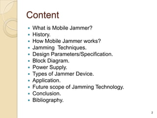 Content
   What is Mobile Jammer?
   History.
   How Mobile Jammer works?
   Jamming Techniques.
   Design Parameters/Specification.
   Block Diagram.
   Power Supply.
   Types of Jammer Device.
   Application.
   Future scope of Jamming Technology.
   Conclusion.
   Bibliography.

                                          2
 
