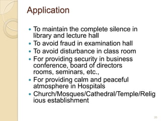 Application

   To maintain the complete silence in
    library and lecture hall
   To avoid fraud in examination hall
   To avoid disturbance in class room
   For providing security in business
    conference, board of directors
    rooms, seminars, etc.,
   For providing calm and peaceful
    atmosphere in Hospitals
   Church/Mosques/Cathedral/Temple/Relig
    ious establishment

                                        20
 