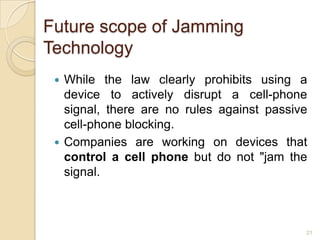 Future scope of Jamming
Technology
  While the law clearly prohibits using a
   device to actively disrupt a cell-phone
   signal, there are no rules against passive
   cell-phone blocking.
  Companies are working on devices that
   control a cell phone but do not "jam the
   signal.



                                            21
 