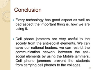 Conclusion
   Every technology has good aspect as well as
    bad aspect the important thing is, how we are
    using it.

   Cell phone jammers are very useful to the
    society from the anti-social elements. We can
    save our national leaders. we can restrict the
    communication network between the anti-
    social elements by using the Mobile jammers.
    Cell phone jammers prevent the students
    from carrying cell phones to the colleges.
                                                 22
 