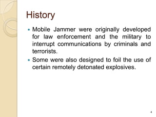 History
 Mobile Jammer were originally developed
  for law enforcement and the military to
  interrupt communications by criminals and
  terrorists.
 Some were also designed to foil the use of
  certain remotely detonated explosives.




                                           4
 