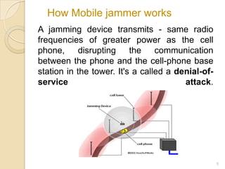 How Mobile jammer works
A jamming device transmits - same radio
frequencies of greater power as the cell
phone,      disrupting    the    communication
between the phone and the cell-phone base
station in the tower. It's a called a denial-of-
service                                 attack.




                                                   5
 