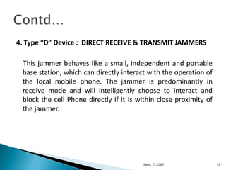 4. Type “D” Device : DIRECT RECEIVE & TRANSMIT JAMMERS
This jammer behaves like a small, independent and portable
base station, which can directly interact with the operation of
the local mobile phone. The jammer is predominantly in
receive mode and will intelligently choose to interact and
block the cell Phone directly if it is within close proximity of
the jammer.
10Dept. IT,GNIT
 